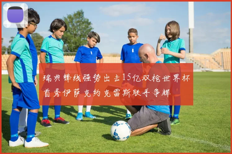 瑞典锋线强势出击15亿双枪世界杯首秀伊萨克约克雷斯联手争辉
