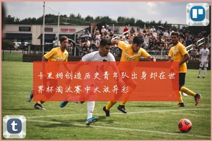 卡里姆创造历史青年队出身却在世界杯淘汰赛中大放异彩
