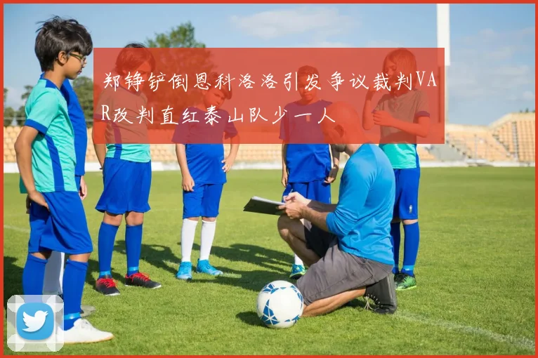 郑铮铲倒恩科洛洛引发争议裁判VAR改判直红泰山队少一人