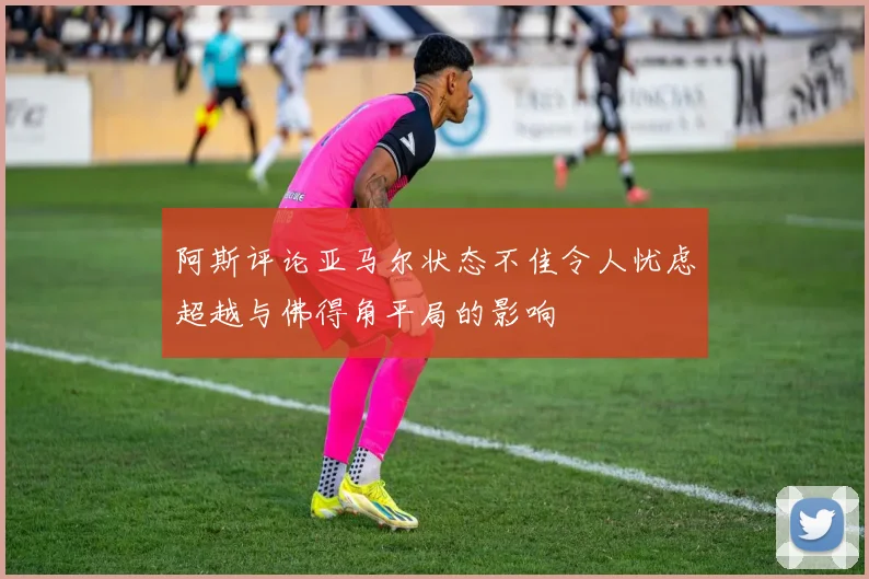 阿斯评论亚马尔状态不佳令人忧虑超越与佛得角平局的影响