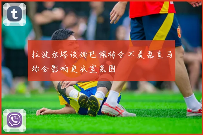 拉波尔塔谈姆巴佩转会不羡慕皇马称会影响更衣室氛围