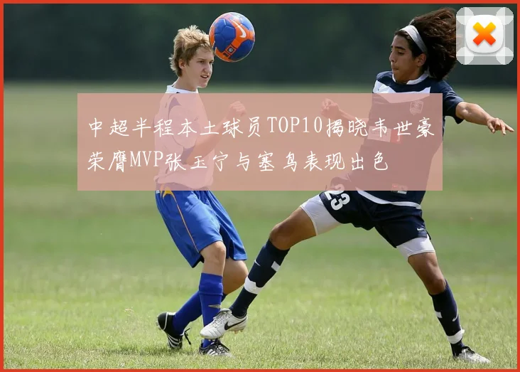 中超半程本土球员TOP10揭晓韦世豪荣膺MVP张玉宁与塞鸟表现出色
