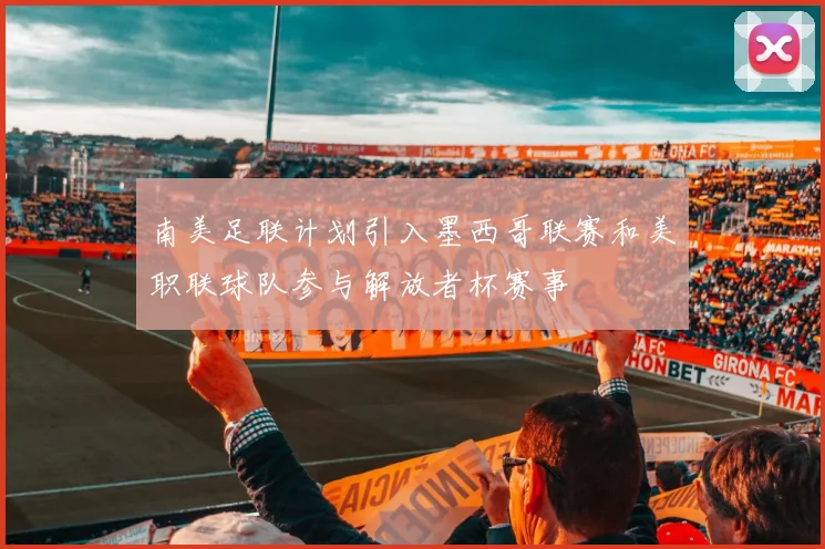 南美足联计划引入墨西哥联赛和美职联球队参与解放者杯赛事
