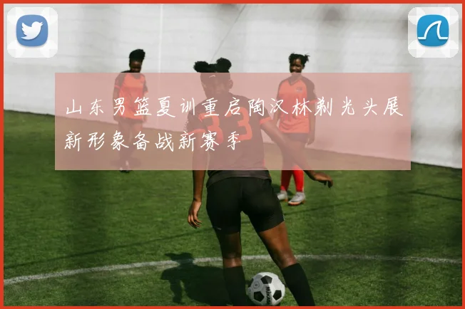 山东男篮夏训重启陶汉林剃光头展新形象备战新赛季