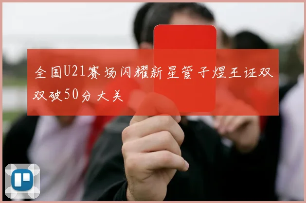 全国U21赛场闪耀新星管子煜王证双双破50分大关