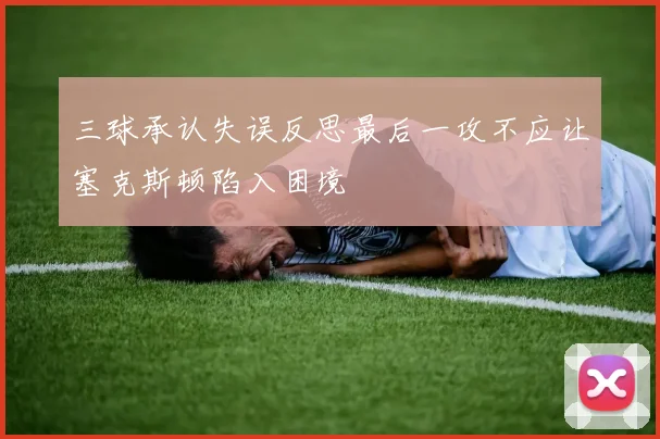 三球承认失误反思最后一攻不应让塞克斯顿陷入困境