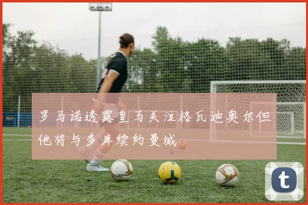 罗马诺透露皇马关注格瓦迪奥尔但他将与多库续约曼城