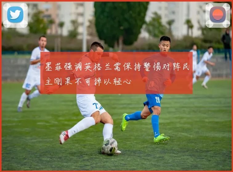 墨菲强调英格兰需保持警惕对阵民主刚果不可掉以轻心