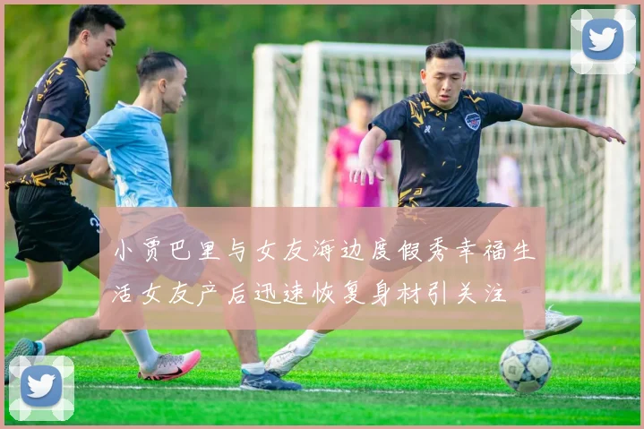 小贾巴里与女友海边度假秀幸福生活女友产后迅速恢复身材引关注