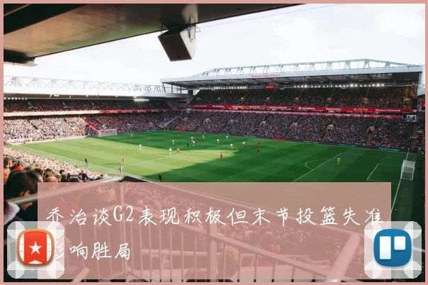 乔治谈G2表现积极但末节投篮失准影响胜局