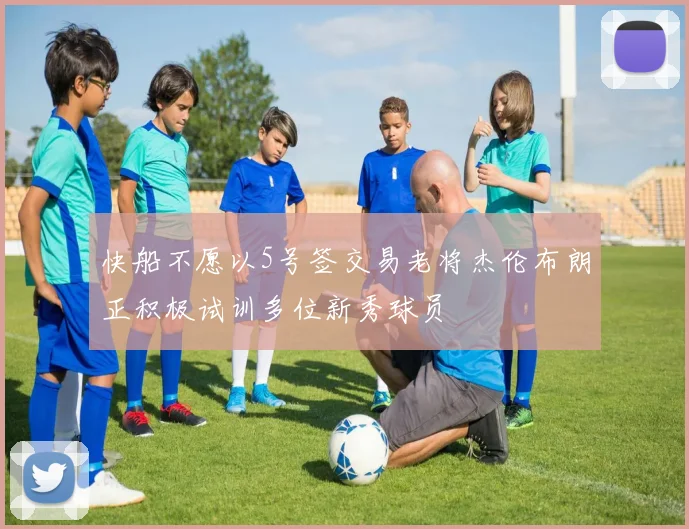 快船不愿以5号签交易老将杰伦布朗正积极试训多位新秀球员