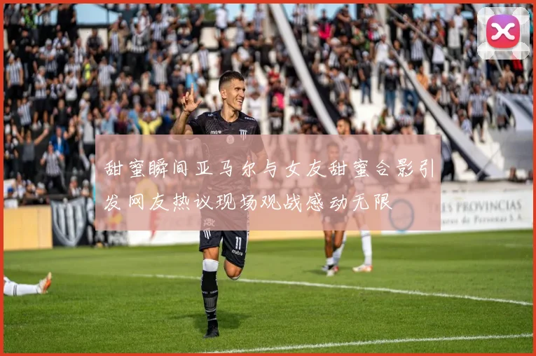 甜蜜瞬间亚马尔与女友甜蜜合影引发网友热议现场观战感动无限
