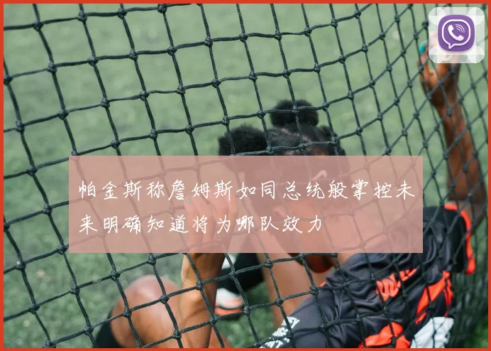 帕金斯称詹姆斯如同总统般掌控未来明确知道将为哪队效力