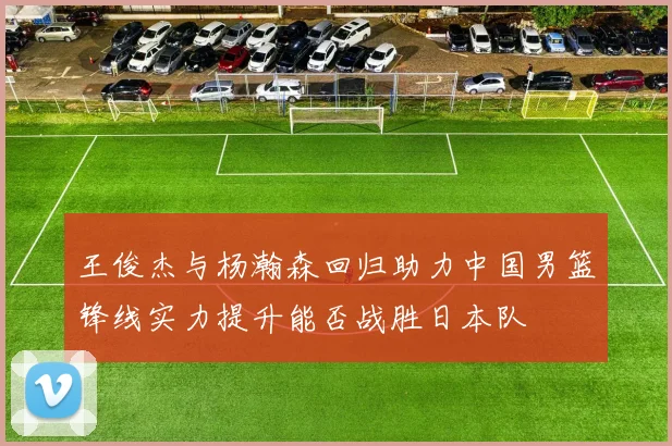 王俊杰与杨瀚森回归助力中国男篮锋线实力提升能否战胜日本队
