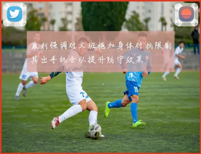 康利强调对文班施加身体对抗限制其出手机会以提升防守效果
