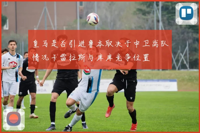 皇马是否引进鲁本取决于中卫离队情况卡雷拉斯与库库竞争位置
