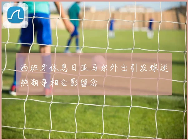 西班牙休息日亚马尔外出引发球迷热潮争相合影留念
