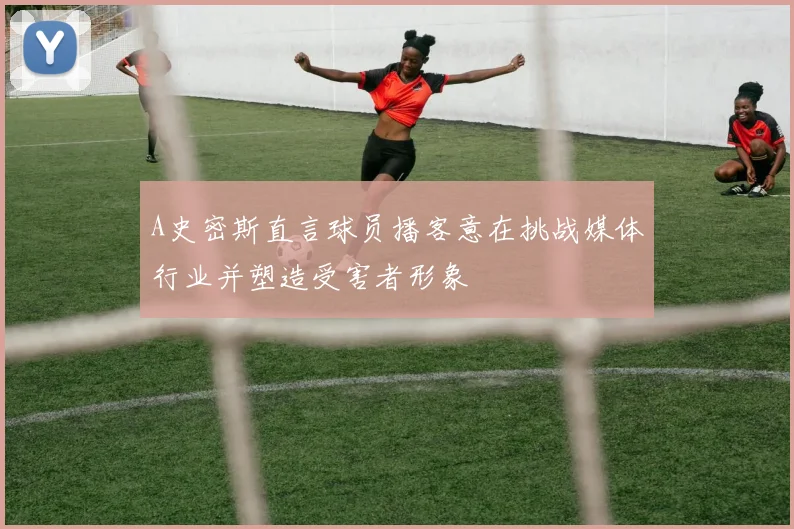 A史密斯直言球员播客意在挑战媒体行业并塑造受害者形象