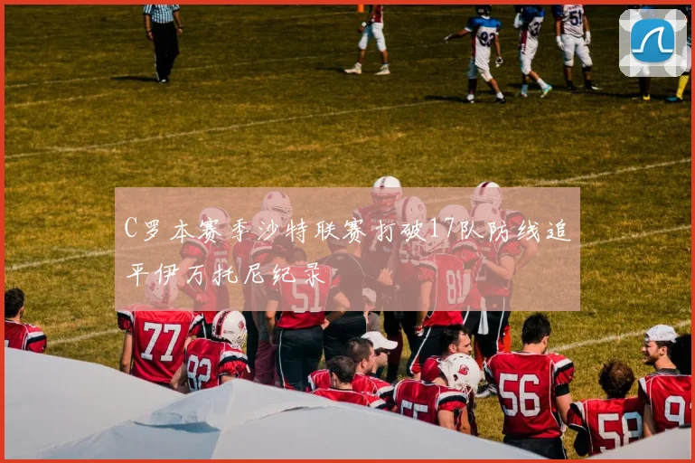 C罗本赛季沙特联赛打破17队防线追平伊万托尼纪录