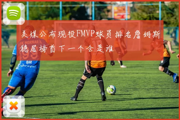 美媒公布现役FMVP球员排名詹姆斯稳居榜首下一个会是谁