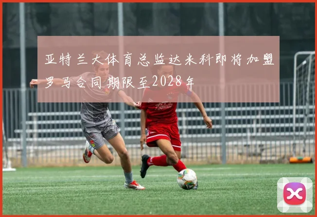 亚特兰大体育总监达米科即将加盟罗马合同期限至2028年