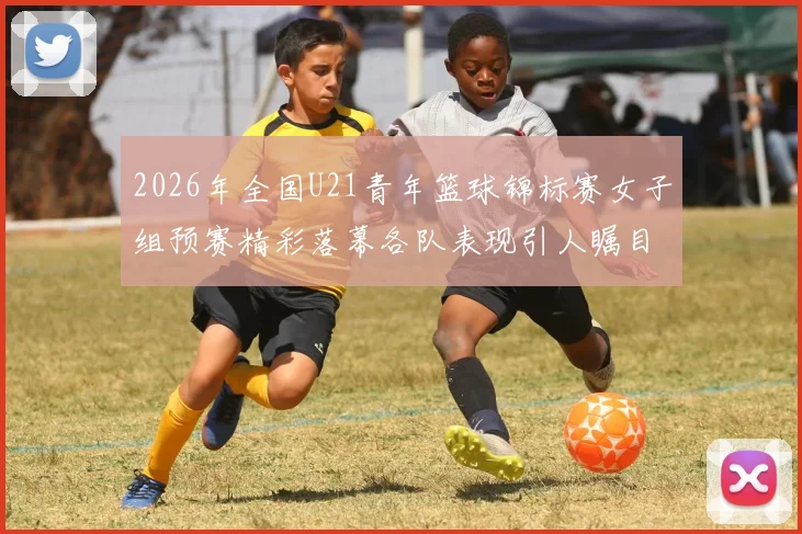 2026年全国U21青年篮球锦标赛女子组预赛精彩落幕各队表现引人瞩目